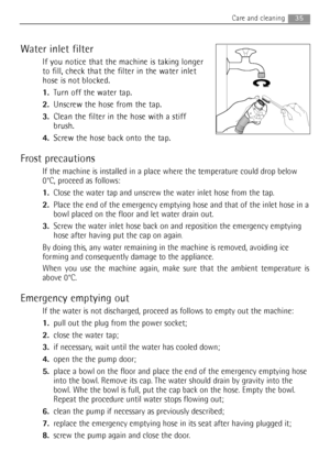 Page 35Water inlet filter
If you notice that the machine is taking longer
to fill, check that the filter in the water inlet
hose is not blocked.
1.Turn off the water tap.
2.Unscrew the hose from the tap.
3.Clean the filter in the hose with a stiff
brush.
4.Screw the hose back onto the tap.
Frost precautions
If the machine is installed in a place where the temperature could drop below
0°C, proceed as follows:
1.Close the water tap and unscrew the water inlet hose from the tap.
2.Place the end of the emergency...