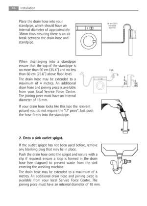 Page 46Place the drain hose into your
standpipe, which should have an
internal diameter of approximately
38mm thus ensuring there is an air
break between the drain hose and
standpipe.
When discharging into a standpipe
ensure that the top of the standpipe is
no more than 90 cm (35.4) and no less
than 60 cm (23.6) above floor level.
The drain hose may be extended to a
maximum of 4 metres. An additional
drain hose and joining piece is available
from your local Service Force Centre.
The joining piece must have an...