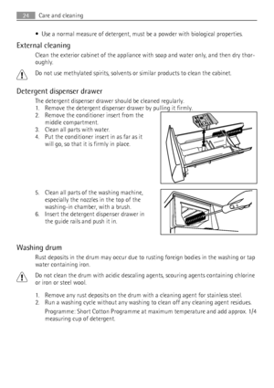 Page 24• Use a normal measure of detergent, must be a powder with biological properties.
External cleaning
Clean the exterior cabinet of the appliance with soap and water only, and then dry thor-
oughly.
Do not use methylated spirits, solvents or similar products to clean the cabinet.
Detergent dispenser drawer
The detergent dispenser drawer should be cleaned regularly.
1. Remove the detergent dispenser drawer by pulling it firmly.
2. Remove the conditioner insert from the
middle compartment.
3. Clean all parts...