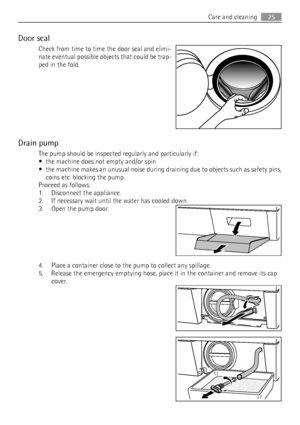 Page 25Door seal
Check from time to time the door seal and elimi-
nate eventual possible objects that could be trap-
ped in the fold.
Drain pump
The pump should be inspected regularly and particularly if:
• the machine does not empty and/or spin
• the machine makes an unusual noise during draining due to objects such as safety pins,
coins etc. blocking the pump.
Proceed as follows:
1. Disconnect the appliance.
2. If necessary wait until the water has cooled down.
3. Open the pump door.
4. Place a container...