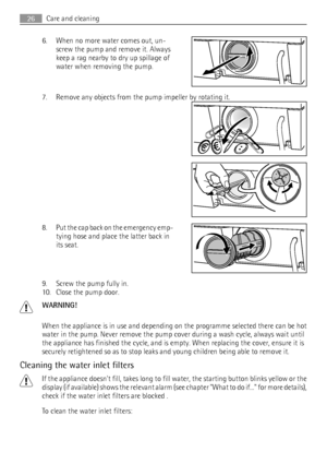 Page 266. When no more water comes out, un-
screw the pump and remove it. Always
keep a rag nearby to dry up spillage of
water when removing the pump.
7. Remove any objects from the pump impeller by rotating it.
8. Put the cap back on the emergency emp-
tying hose and place the latter back in
its seat.
9. Screw the pump fully in.
10. Close the pump door.
WARNING!
When the appliance is in use and depending on the programme selected there can be hot
water in the pump. Never remove the pump cover during a wash...