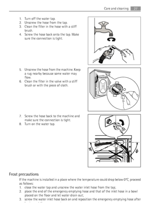 Page 271. Turn off the water tap.
2. Unscrew the hose from the tap.
3. Clean the filter in the hose with a stiff
brush.
4. Screw the hose back onto the tap. Make
sure the connection is tight.
5. Unscrew the hose from the machine. Keep
a rug nearby because some water may
flow.
6. Clean the filter in the valve with a stiff
brush or with the piece of cloth.
7. Screw the hose back to the machine and
make sure the connection is tight.
8. Turn on the water tap.
Frost precautions
If the machine is installed in a place...