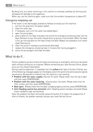 Page 28By doing this, any water remaining in the machine is removed, avoiding ice forming and
consequently damage to the appliance.
When you use the machine again, make sure that the ambient temperature is above 0°C.
Emergency emptying out
If the water is not discharged, proceed as follows to empty out the machine:
1. pull out the plug from the power socket;
2. close the water tap;
3. if necessary, wait until the water has cooled down;
4. open the pump door;
5. place a bowl on the floor and place the end of the...