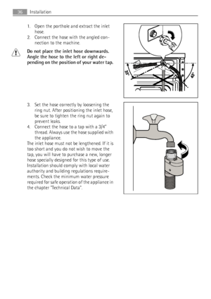 Page 361. Open the porthole and extract the inlet
hose.
2. Connect the hose with the angled con-
nection to the machine.
Do not place the inlet hose downwards.
Angle the hose to the left or right de-
pending on the position of your water tap.
3. Set the hose correctly by loosening the
ring nut. After positioning the inlet hose,
be sure to tighten the ring nut again to
prevent leaks.
4. Connect the hose to a tap with a 3/4”
thread. Always use the hose supplied with
the appliance.
The inlet hose must not be...