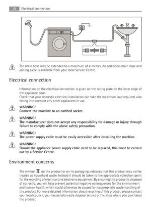 Page 38The drain hose may be extended to a maximum of 4 metres. An additional drain hose and
joining piece is available from your local Service Centre.
Electrical connection
Information on the electrical connection is given on the rating plate on the inner edge of
the appliance door.
Check that your domestic electrical installation can take the maximum load required, also
taking into account any other appliances in use.
WARNING!
Connect the machine to an earthed socket.
WARNING!
The manufacturer does not accept...