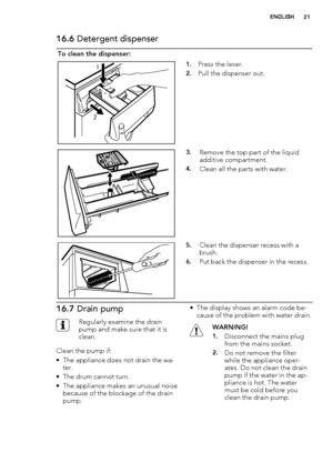 Page 2116.6 Detergent dispenser
To clean the dispenser:
1
21.Press the lever.
2.Pull the dispenser out.
3.Remove the top part of the liquid
additive compartment.
4.Clean all the parts with water.
5.Clean the dispenser recess with a
brush.
6.Put back the dispenser in the recess.
16.7 Drain pump
Regularly examine the drain
pump and make sure that it is
clean.
Clean the pump if:
• The appliance does not drain the wa-
ter.
• The drum cannot turn.
• The appliance makes an unusual noise
because of the blockage of the...