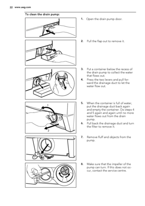 Page 22To clean the drain pump:
1.Open the drain pump door.
2.Pull the flap out to remove it.
3.Put a container below the recess of
the drain pump to collect the water
that flows out.
4.Press the two levers and pull for-
ward the drainage duct to let the
water flow out.
1
25.When the container is full of water,
put the drainage duct back again
and empty the container. Do steps 4
and 5 again and again until no more
water flows out from the drain
pump.
6.Pull back the drainage duct and turn
the filter to remove...