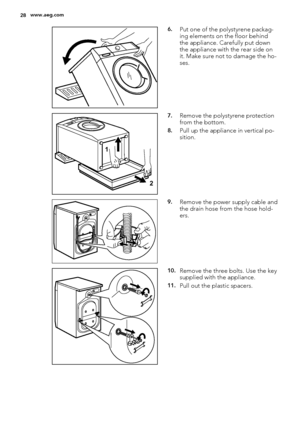 Page 286.Put one of the polystyrene packag-
ing elements on the floor behind
the appliance. Carefully put down
the appliance with the rear side on
it. Make sure not to damage the ho-
ses.
1
2
7.Remove the polystyrene protection
from the bottom.
8.Pull up the appliance in vertical po-
sition.
9.Remove the power supply cable and
the drain hose from the hose hold-
ers.
10.Remove the three bolts. Use the key
supplied with the appliance.
11.Pull out the plastic spacers.
28www.aeg.com
 