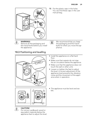 Page 2912.Put the plastic caps in the holes.
You can find these caps in the user
manual bag.
WARNING!
Remove all the packaging and
the transit bolts before you install
the appliance.We recommend that you keep
the packaging and the transit
bolts for when you move the ap-
pliance.
18.3 Positioning and levelling
x4
• Install the appliance on a flat hard
floor.
• Make sure that carpets do not stop
the air circulation below the appliance.
• Make sure that the appliance does not
touch the wall or other units
• Loosen...