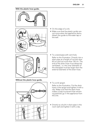 Page 31With the plastic hose guide.
 
• On the edge of a sink.
• Make sure that the plastic guide can-
not move when the appliance drains.
Attach the guide to the water tap or
the wall.
• To a stand pipe with vent-hole.
Refer to the illustration. Directly into a
drain pipe at a height of not less than
60 cm and not more than 100 cm. The
end of the drain hose must always be
ventilated , i.e. the inner diameter of
the drainpipe must be larger than the
external diameter of the drain hose.
Without the plastic hose...