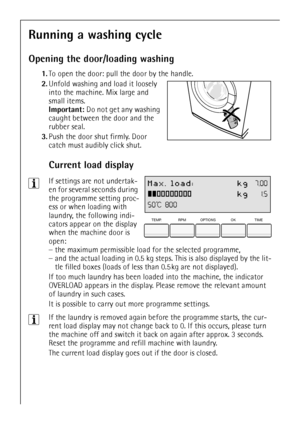 Page 12
12
Running a washing cycle
Opening the door/loading washing
1.To open the door: pull the door by the handle.
2. Unfold washing and load it loosely 
into the machine. Mix large and 
small items.
Important:  Do not get any washing 
caught between the door and the 
rubber seal.  
3. Push the door shut firmly. Door 
catch must audibly click shut.
Current load display
 
3If settings are not undertak-
en for several seconds during 
the programme setting proc-
ess or when loading with 
laundry, the following...