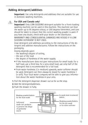 Page 13
13
Adding detergent / additives
Important: Use only detergents and additives that are suitable for use 
in domestic washing machines.
1For USA and Canada only! 
Important!  Only LOW-SUDSING detergent suitable for a front-loading 
washing machine can be used in this  machine. This machine can heat 
the water up to 95 degrees celsius,  or 200 degrees fahrenheit, and care 
should be taken to ensure that th e correct washing powder is used. If 
you have any doubt, check with yo ur dealer or the...