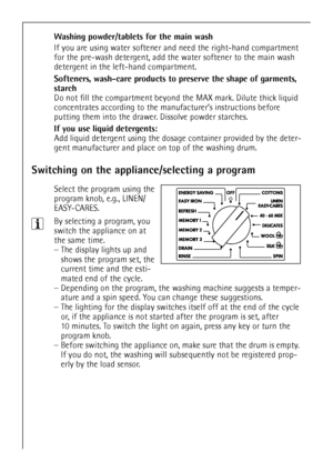 Page 14
14
Washing powder/tablets for the main wash 
If you are using water softener and need the right-hand compartment 
for the pre-wash detergent, add the water softener to the main wash 
detergent in the left-hand compartment.
Softeners, wash-care products to pr eserve the shape of garments, 
starch  
Do not fill the compartment beyond  the MAX mark. Dilute thick liquid 
concentrates according to the manu facturer’s instructions before 
putting them into the drawer. Dissolve powder starches.
If you use...