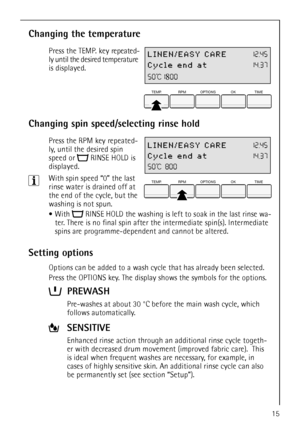 Page 15
15
Changing the temperature
 Press the TEMP. key repeated-
ly until the desired temperature 
is displayed.
Changing spin speed/selecting rinse hold
 Press the RPM key repeated-
ly, until the desired spin 
speed or  RINSE HOLD is 
displayed.
3With spin speed “0” the last 
rinse water is drained off at 
the end of the cycle, but the 
washing is not spun.
With  RINSE HOLD the washing is left  to soak in the last rinse wa-
ter. There is no final spin after the intermediate spin(s). Intermediate 
spins are...