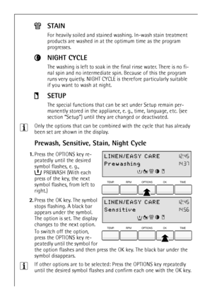 Page 16
16
3Only the options that can be combined with the cycle that has already 
been set are shown in the display. 
Prewash, Sensitive, Stain, Night Cycle
 1.Press the OPTIONS key re-
peatedly until the desired 
symbol flashes, e. g., 
PREWASH (With each 
press of the key, the next 
symbol flashes, from left to 
right.)
 
2. Press the OK key. The symbol 
stops flashing. A black bar 
appears under the symbol. 
The option is set. The display 
changes to the next option. 
To switch off the option, 
press the...