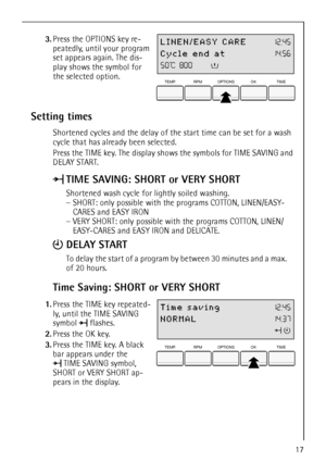 Page 17
17
 3.Press the OPTIONS key re-
peatedly, until your program 
set appears again. The dis-
play shows the symbol for 
the selected option.
Setting times
Shortened cycles and the delay of th e start time can be set for a wash 
cycle that has already been selected.
Press the TIME key. The display shows the symbols for TIME SAVING and 
DELAY START.
Time Saving: SHORT or VERY SHORT
 1. Press the TIME key repeated-
ly, until the TIME SAVING 
symbol  flashes.
2. Press the OK key. 
3. Press the TIME key. A...