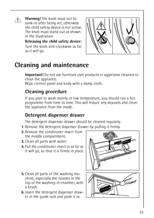 Page 25
25
1Warning! The knob must not be 
sunk-in after being set, otherwise 
the child safety device is not active. 
The knob must stand out as shown 
in the illustration. 
Releasing the child safety device:  
Turn the knob anti-clockwise as far 
as it will go.
Cleaning and maintenance
Important!  Do not use furniture care produ cts or aggressive cleaners to 
clean the appliance. 
Wipe control panel and body with a damp cloth.
Cleaning procedure
If you plan to wash mainly at low temperature, you should run a...