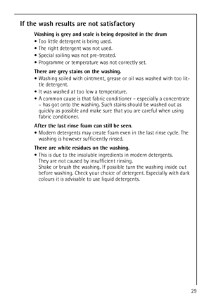 Page 29
29
If the wash results are not satisfactory
Washing is grey and scale is being deposited in the drum
Too little detergent is being used.
 The right detergent was not used.
 Special soiling was not pre-treated.
 Programme or temperature was not correctly set.
There are grey stains on the washing. 
 Washing soiled with ointment, grease  or oil was washed with too lit-
tle detergent.
 It was washed at too low a temperature.
 A common cause is that fabric cond itioner – especially a concentrate 
– has got...