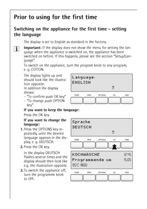 Page 10
10
Prior to using for the first time
Switching on the appliance for the first time - setting 
the language
The display is set to English  as standard in the factory.
3Important: If the display does not show the menu for setting the lan-
guage when the appliance is swit ched on, the appliance has been 
switched on before. If this happens , please see the section “Setup/Lan-
guage”.
To switch on the appliance, turn  the program knob to any program, 
e. g. COTTON.
 The display lights up and 
should look...