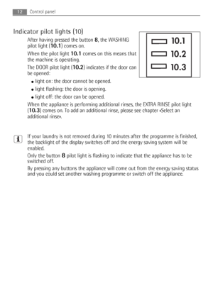 Page 12Indicator pilot lights (10)
After having pressed the button 8, the WASHING
pilot light (
10.1) comes on.
When the pilot light 
10.1comes on this means that
the machine is operating.
The DOOR pilot light (
10.2) indicates if the door can
be opened:
●light on: the door cannot be opened.
●light flashing: the door is opening. 
●light off: the door can be opened.
When the appliance is performing additional rinses, the EXTRA RINSE pilot light
(
10.3) comes on. To add an additional rinse, please see chapter...