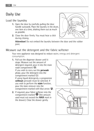 Page 1414Use
Daily Use
Load the laundry
1.Open the door by carefully pulling the door
handle outwards. Place the laundry in the drum,
one item at a time, shaking them out as much
as possible.
2.Close the door firmly. You must hear a click
during closing.
Attention!Do not embed the laundry between the door and the rubber
joint.
Measure out the detergent and the fabric softener
Your new appliance was designed to reduce water, energy and detergent
consumption.
1.Pull out the dispenser drawer until it
stops....