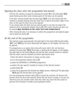 Page 1919Use
Opening the door after the programme has started
First set the machine to pause by pressing the button 8. If the pilot light 10.2
starts flashing and after some minutes goes off, the door can be opened.
If the door remains locked and the pilot light 
10.2 is on, this means that the
machine is already heating, that the water level is above the bottom edge of the
door. In this case the door can not be opened.
If you cannot open the door but you need to open it you have to switch the
machine off by...