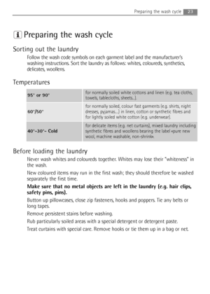 Page 2323Preparing the wash cycle
Preparing the wash cycle
Sorting out the laundry
Follow the wash code symbols on each garment label and the manufacturer’s
washing instructions. Sort the laundry as follows: whites, coloureds, synthetics,
delicates, woollens.
Temperatures
Before loading the laundry
Never wash whites and coloureds together. Whites may lose their “whiteness” in
the wash.
New coloured items may run in the first wash; they should therefore be washed
separately the first time.
Make sure that no...