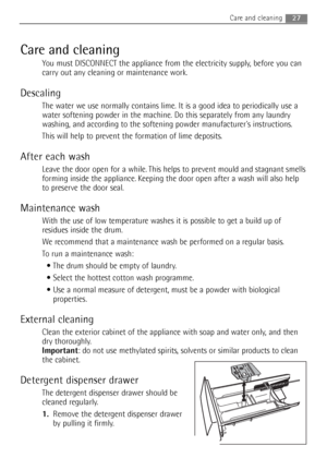 Page 27Care and cleaning
You must DISCONNECT the appliance from the electricity supply, before you can
carry out any cleaning or maintenance work.
Descaling
The water we use normally contains lime. It is a good idea to periodically use a
water softening powder in the machine. Do this separately from any laundry
washing, and according to the softening powder manufacturers instructions.
This will help to prevent the formation of lime deposits.
After each wash
Leave the door open for a while. This helps to prevent...