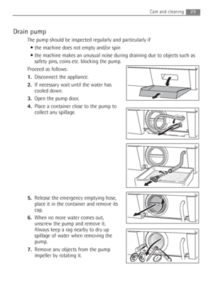 Page 29Drain pump
The pump should be inspected regularly and particularly if
 the machine does not empty and/or spin 
 the machine makes an unusual noise during draining due to objects such as
safety pins, coins etc. blocking the pump.
Proceed as follows:
1.Disconnect the appliance.
2.If necessary wait until the water has
cooled down. 
3.Open the pump door.
4.Place a container close to the pump to
collect any spillage.
5.Release the emergency emptying hose,
place it in the container and remove its
cap.
6.When...