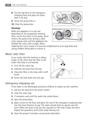 Page 3030Care and cleaning
8.Put the cap back on the emergency
emptying hose and place the latter
back in its seat.
9.Screw the pump fully in.
10. Close the pump door.
Warning!
When the appliance is in use and
depending on the programme selected
there can be hot water in the pump. Never
remove the pump cover during a wash
cycle, always wait until the appliance has
finished the cycle, and is empty. When
replacing the cover, ensure it is securely retightened so as to stop leaks and
young children being able to...