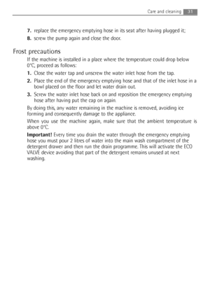 Page 317.replace the emergency emptying hose in its seat after having plugged it;
8.screw the pump again and close the door.
Frost precautions
If the machine is installed in a place where the temperature could drop below
0°C, proceed as follows:
1.Close the water tap and unscrew the water inlet hose from the tap.
2.Place the end of the emergency emptying hose and that of the inlet hose in a
bowl placed on the floor and let water drain out.
3.Screw the water inlet hose back on and reposition the emergency...