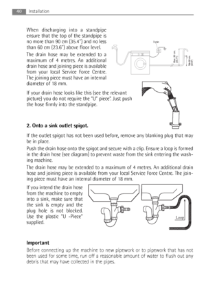 Page 40When discharging into a standpipe
ensure that the top of the standpipe is
no more than 90 cm (35.4) and no less
than 60 cm (23.6) above floor level.
The drain hose may be extended to a
maximum of 4 metres. An additional
drain hose and joining piece is available
from your local Service Force Centre.
The joining piece must have an internal
diameter of 18 mm.
If your drain hose looks like this (see the relevant
picture) you do not require the “U” piece”. Just push
the hose firmly into the standpipe.
2. Onto...