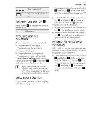 Page 11Spin phase is off.
'Rinse Hold' function is
on.
TEMPERATURE BUTTON 10
Press button 
10 to change the default
temperature.
- -= cold water
ACOUSTIC SIGNALS
FUNCTION
You can hear the acoustic signals when:
• You activate the appliance.
• You deactivate the appliance.
• You press the buttons.
• The programme is completed.
• The appliance has a malfunction.
To deactivate/activate the acoustic
signals, press button 
8 and button 7
at the same time for 6 seconds.
If you deactivate the acoustic
signals,...