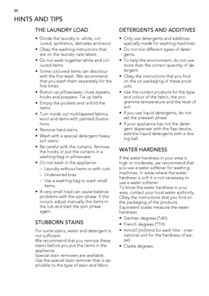 Page 20HINTS AND TIPS
THE LAUNDRY LOAD
• Divide the laundry in: white, col-
oured, synthetics, delicates and wool.
• Obey the washing instructions that
are on the laundry care labels.
• Do not wash together white and col-
oured items.
• Some coloured items can discolour
with the first wash. We recommend
that you wash them separately for the
first times.
• Button up pillowcases, close zippers,
hooks and poppers. Tie up belts.
• Empty the pockets and unfold the
items.
• Turn inside out multilayered fabrics,
wool...