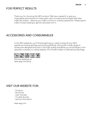 Page 3FOR PERFECT RESULTS
Thank you for choosing this AEG product. We have created it to give you
impeccable performance for many years, with innovative technologies that help
make life simpler – features you might not find on ordinary appliances. Please spend
a few minutes reading to get the very best from it.
ACCESSORIES AND CONSUMABLES
In the AEG webshop, you’ll find everything you need to keep all your AEG
appliances looking spotless and working perfectly. Along with a wide range of
accessories designed...