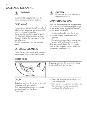 Page 22CARE AND CLEANING
WARNING!
Disconnect the appliance from the
mains supply before you clean it.
DESCALING
The water we use contains limescale. If
it becomes necessary, use a water soft-
ener to remove limescales.
Use a special product made for wash-
ing machines. Obey the instructions
that you find on the packaging of the
manufacturer.
Do this separately from the laundry
wash.
EXTERNAL CLEANING
Clean the appliance only with soap and
warm water. Fully dry all the surfaces.
CAUTION!
Do not use alcohol,...