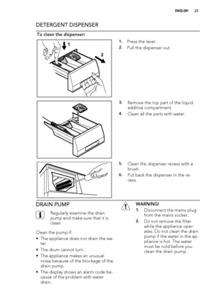 Page 23DETERGENT DISPENSER
To clean the dispenser:
1
21.Press the lever.
2.Pull the dispenser out.
3.Remove the top part of the liquid
additive compartment.
4.Clean all the parts with water.
5.Clean the dispenser recess with a
brush.
6.Put back the dispenser in the re-
cess.
DRAIN PUMP
Regularly examine the drain
pump and make sure that it is
clean.
Clean the pump if:
• The appliance does not drain the wa-
ter.
• The drum cannot turn.
• The appliance makes an unusual
noise because of the blockage of the
drain...