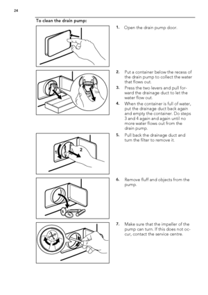 Page 24To clean the drain pump:
1.Open the drain pump door.
2.Put a container below the recess of
the drain pump to collect the water
that flows out.
3.Press the two levers and pull for-
ward the drainage duct to let the
water flow out.
4.When the container is full of water,
put the drainage duct back again
and empty the container. Do steps
3 and 4 again and again until no
more water flows out from the
drain pump.
12
5.Pull back the drainage duct and
turn the filter to remove it.
6.Remove fluff and objects from...