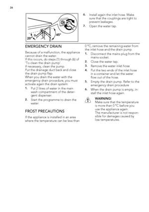 Page 2645°
20°
6.Install again the inlet hose. Make
sure that the couplings are tight to
prevent leakages.
7.Open the water tap.
EMERGENCY DRAIN
Because of a malfunction, the appliance
cannot drain the water.
If this occurs, do steps (1) through (6) of
'To clean the drain pump'.
If necessary, clean the pump.
Put the drainage duct back and close
the drain pump flap.
When you drain the water with the
emergency drain procedure, you must
activate again the drain system:
1.Put 2 litres of water in the main...