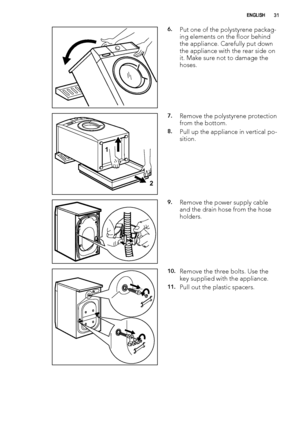 Page 316.Put one of the polystyrene packag-
ing elements on the floor behind
the appliance. Carefully put down
the appliance with the rear side on
it. Make sure not to damage the
hoses.
1
2
7.Remove the polystyrene protection
from the bottom.
8.Pull up the appliance in vertical po-
sition.
9.Remove the power supply cable
and the drain hose from the hose
holders.
10.Remove the three bolts. Use the
key supplied with the appliance.
11.Pull out the plastic spacers.
ENGLISH31
 