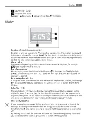 Page 79DELAY START button
10 Indicator pilot lights
Symbols  : 
 Handwash,  Cold,  Rinse Hold,  Child Lock
Display
Duration of selected programme (7.1) :
Duration of selected programme: After selecting a programme, the duration is displayed
in hours and minutes (for example  2.05 ). The duration is calculated automatically on the
basis of the maximum recommended load for each type of fabric. After the programme has
started, the time remaining is updated every minute.
Alarm codes
In the event of operating...