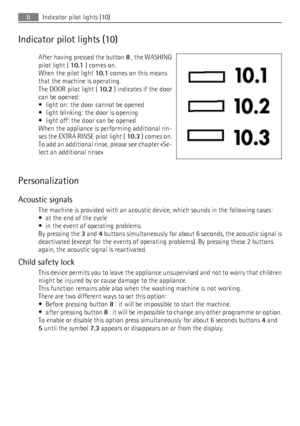 Page 8Indicator pilot lights (10)After having pressed the button  8 , the WASHING
pilot light (  10.1 ) comes on.
When the pilot light  10.1 comes on this means
that the machine is operating.
The DOOR pilot light (  10.2 ) indicates if the door
can be opened:
• light on: the door cannot be opened
• light blinking: the door is opening
• light off: the door can be opened
When the appliance is performing additional rin‐
ses the EXTRA RINSE pilot light (  10.3 ) comes on.
To add an additional rinse, please see...