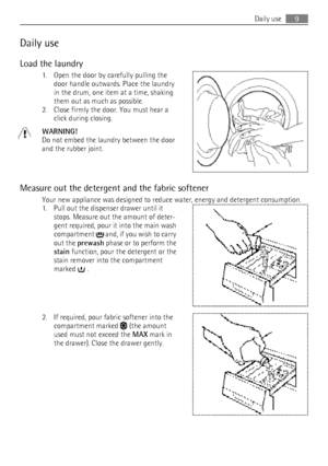 Page 9Daily use
Load the laundry 1. Open the door by carefully pulling thedoor handle outwards. Place the laundry
in the drum, one item at a time, shaking
them out as much as possible.
2. Close firmly the door. You must hear a click during closing.
WARNING!
Do not embed the laundry between the door
and the rubber joint.
Measure out the detergent and the fabric softener Your new appliance was designed to reduce water, energy and detergent consumption.
1. Pull out the dispenser drawer until it stops. Measure out...