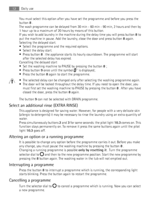 Page 12You must select this option after you have set the programme and before you press the
button  8 .
The wash programme can be delayed from 30 min - 60 min - 90 min, 2 hours and then by
1 hour up to a maximum of 20 hours by means of this button.
If you wish to add laundry in the machine during the delay time you will press button  8 to
put the machine in pause. Add the laundry, close the door and press button  8 again.
Selecting the delayed start.
• Select the programme and the required options.
• Select...