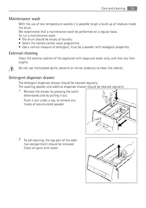 Page 19Maintenance washWith the use of low temperature washes it is possible to get a build up of residues inside
the drum.
We recommend that a maintenance wash be performed on a regular basis.
To run a maintenance wash:
• The drum should be empty of laundry.
• Select the hottest cotton wash programme.
• Use a normal measure of detergent, must be a powder with biological properties.
External cleaning Clean the exterior cabinet of the appliance with soap and water only, and then dry thor‐
oughly.
Do not use...