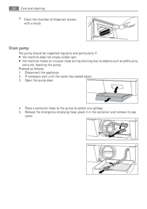 Page 203.Clean the chamber of dispenser drawer
with a brush.
Drain pump The pump should be inspected regularly and particularly if:
• the machine does not empty and/or spin
• the machine makes an unusual noise during draining due to objects such as safety pins,
coins etc. blocking the pump.
Proceed as follows:
1. Disconnect the appliance.
2. If necessary wait until the water has cooled down.
3. Open the pump door.
4. Place a container close to the pump to collect any spillage.
5. Release the emergency emptying...