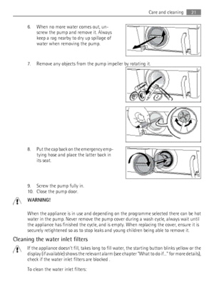 Page 216. When no more water comes out, un‐screw the pump and remove it. Always
keep a rag nearby to dry up spillage of
water when removing the pump.
7. Remove any objects from the pump impeller by rotating it.
8. Put the cap back on the emergency emp‐
tying hose and place the latter back in
its seat.
9. Screw the pump fully in.
10. Close the pump door.
WARNING!
When the appliance is in use and depending on the programme selected there can be hot
water in the pump. Never remove the pump cover during a wash...