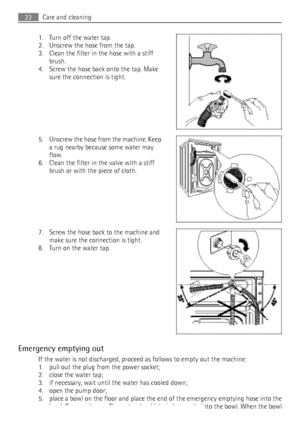 Page 221. Turn off the water tap.
2. Unscrew the hose from the tap.
3. Clean the filter in the hose with a stiff brush.
4. Screw the hose back onto the tap. Make sure the connection is tight.
5. Unscrew the hose from the machine. Keep
a rug nearby because some water may
flow.
6. Clean the filter in the valve with a stiff brush or with the piece of cloth.
7. Screw the hose back to the machine and make sure the connection is tight.
8. Turn on the water tap.
Emergency emptying out If the water is not discharged,...