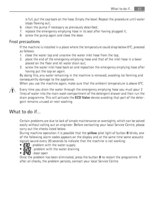 Page 23is full, put the cap back on the hose. Empty the bowl. Repeat the procedure until water
stops flowing out;
6. clean the pump if necessary as previously described;
7. replace the emergency emptying hose in its seat after having plugged it;
8. screw the pump again and close the door.
Frost precautions If the machine is installed in a place where the temperature could drop below 0°C, proceed
as follows:
1. close the water tap and unscrew the water inlet hose from the tap;
2. place the end of the emergency...