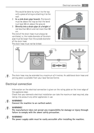 Page 31This could be done by tying it to the tap
with a piece of string or attaching it to the
wall.
2. In a sink drain pipe branch.  This branch
must be above the trap so that the bend
is at least 60 cm above the ground.
3. Directly into a drain pipe at a height  of
not less than 60 cm and not more than 90
cm.
The end of the drain hose must always be
ventilated, i.e. the inside diameter of the drain
pipe must be larger than the outside diameter
of the drain hose.
The drain hose must not be kinked.
The drain...